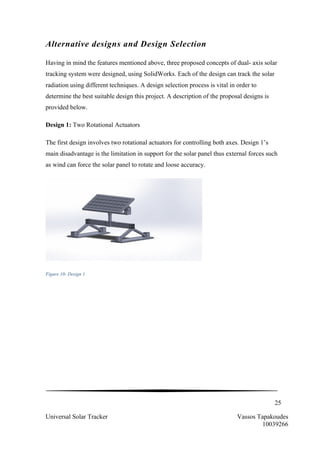 25
Universal Solar Tracker Vassos Tapakoudes
10039266
Alternative designs and Design Selection
Having in mind the features mentioned above, three proposed concepts of dual- axis solar
tracking system were designed, using SolidWorks. Each of the design can track the solar
radiation using different techniques. A design selection process is vital in order to
determine the best suitable design this project. A description of the proposal designs is
provided below.
Design 1: Two Rotational Actuators
The first design involves two rotational actuators for controlling both axes. Design 1’s
main disadvantage is the limitation in support for the solar panel thus external forces such
as wind can force the solar panel to rotate and loose accuracy.
Figure 10- Design 1
 
