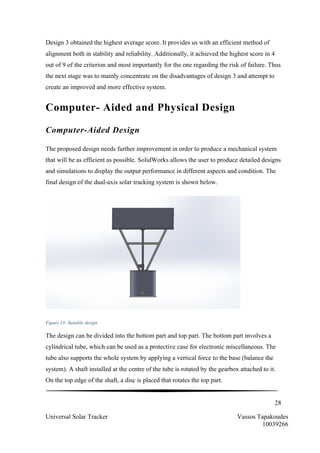28
Universal Solar Tracker Vassos Tapakoudes
10039266
Design 3 obtained the highest average score. It provides us with an efficient method of
alignment both in stability and reliability. Additionally, it achieved the highest score in 4
out of 9 of the criterion and most importantly for the one regarding the risk of failure. Thus
the next stage was to mainly concentrate on the disadvantages of design 3 and attempt to
create an improved and more effective system.
Computer- Aided and Physical Design
Computer-Aided Design
The proposed design needs further improvement in order to produce a mechanical system
that will be as efficient as possible. SolidWorks allows the user to produce detailed designs
and simulations to display the output performance in different aspects and condition. The
final design of the dual-axis solar tracking system is shown below.
Figure 13- Suitable design
The design can be divided into the bottom part and top part. The bottom part involves a
cylindrical tube, which can be used as a protective case for electronic miscellaneous. The
tube also supports the whole system by applying a vertical force to the base (balance the
system). A shaft installed at the centre of the tube is rotated by the gearbox attached to it.
On the top edge of the shaft, a disc is placed that rotates the top part.
 