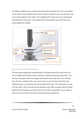 32
Universal Solar Tracker Vassos Tapakoudes
10039266
all weather conditions; thus, avoiding the need for galvanising the steel. The same applies
for the choice of the cylindrical tube, which is used as a protective case for electronics and
as an overall support for the system. The cylindrical PVC tube used was an existing pipe
manufactured by the factory. The cylindrical PVC tube and the square PVC base were
joined together by welding.
Figure 17-Exploded assembly shaft and bearing case
The final stage regarding the manufacturing of the bottom part of the system had to do
with a cylindrical disc made of steel, which was welded at the top part of the shaft. The
disc has 4 symmetric holes and a bigger hole located at the centre of its cross sectional
area. The four symmetric holes were used in order to screw the disc with a PVC disc,
which functions as a countersunk for the cylindrical PVC pipe. The centre hole was used
to fit the shaft in. Due to the fact that the diameter of the shaft was greater than the fitting
diameters of the bearing case and the steel disc, the shaft was grinded at its two edges in
order to fit the steel disc centre hole and the bearing case respectively.
Shaft
Bearing Case
Cap
Thrust
Ball
Deep Groove
Ball Bearing
Bearing Case
 