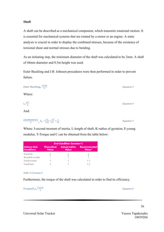36
Universal Solar Tracker Vassos Tapakoudes
10039266
Shaft
A shaft can be described as a mechanical component, which transmits rotational motion. It
is essential for mechanical systems that are rotated by a motor or an engine. A static
analysis is crucial in order to display the combined stresses, because of the existence of
torsional shear and normal stresses due to bending.
As an initiating step, the minimum diameter of the shaft was calculated to be 2mm. A shaft
of 44mm diameter and 0.5m height was used.
Euler Buckling and J.B. Johnson procedures were then performed in order to prevent
failure.
𝐸𝑢𝑙𝑒𝑟  𝐵𝑢𝑐𝑘𝑙𝑖𝑛𝑔!
!!!
!"
!!
Equation 3
Where:
𝐼!
!!!
!
Equation 4
And
!.!.!"!!"#!(!"#)
! !
𝑆! −
!!
!!
∗
!
!
!
∗
!
!"
Equation 5
Where: I-second moment of inertia, L-length of shaft, K-radius of gyration, E-young
modulus, T-Torque and C can be obtained from the table below:
Table 5-Constant C
Furthermore, the torque of the shaft was calculated in order to find its efficiency.
𝑇𝑜𝑟𝑞𝑢𝑒(𝑇!)!
!∗!!∗!
!
Equation 6
 