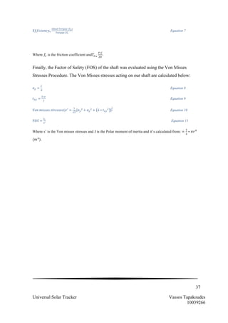 37
Universal Solar Tracker Vassos Tapakoudes
10039266
𝐸𝑓𝑓𝑖𝑐𝑖𝑒𝑛𝑐𝑦!
!"#$%  !"#$%&  (!!)
!"#!"#  (!!
Equation 7
Where 𝑓! is the friction coefficient and𝑇!!
!∗!
!!
.
Finally, the Factor of Safety (FOS) of the shaft was evaluated using the Von Misses
Stresses Procedure. The Von Misses stresses acting on our shaft are calculated below:
𝜎! =
!
!
Equation 8
𝑡!" =
!∗!
!
Equation 9
𝑉𝑜𝑛  𝑚𝑖𝑠𝑠𝑒𝑠  𝑠𝑡𝑟𝑒𝑠𝑠𝑒𝑠(𝜎!
=
!
!
[𝜎!
!
+ 𝜎!
!
+ 6 ∗ 𝑡!"
!
]
!
! Equation 10
𝐹𝑂𝑆 =
!!
!!
Equation 11
Where s’ is the Von misses stresses and J is the Polar moment of inertia and it’s calculated from: =
!
!
∗ 𝜋𝑟!
(𝑚!
).
 