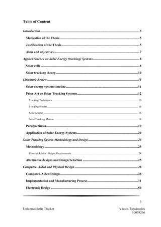3
Universal Solar Tracker Vassos Tapakoudes
10039266
Table of Content
Introduction ..........................................................................................................................5	
  
Motivation of the Thesis ..................................................................................................5	
  
Justification of the Thesis................................................................................................5	
  
Aims and objectives .........................................................................................................7	
  
Applied Science on Solar Energy (tracking) Systems .........................................................8	
  
Solar cells ..........................................................................................................................8	
  
Solar tracking theory.....................................................................................................10	
  
Literature Review................................................................................................................11	
  
Solar energy system timeline.........................................................................................11	
  
Prior Art on Solar Tracking Systems...........................................................................12	
  
Tracking Techniques ...............................................................................................................................13	
  
Tracking system.......................................................................................................................................15	
  
Solar sensors ............................................................................................................................................16	
  
Solar Tracking Motion.............................................................................................................................18	
  
Paraphernalia.................................................................................................................19	
  
Application of Solar Energy Systems...........................................................................20	
  
Solar Tracking System Methodology and Design .............................................................23	
  
Methodology ...................................................................................................................23	
  
Concept & idea / Output Requirements...................................................................................................24	
  
Alternative designs and Design Selection ....................................................................25	
  
Computer- Aided and Physical Design ..............................................................................28	
  
Computer-Aided Design................................................................................................28	
  
Implementation and Manufacturing Process..............................................................31	
  
Electronic Design ...........................................................................................................50	
  
 