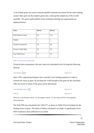 41
Universal Solar Tracker Vassos Tapakoudes
10039266
A set of Spur gears was used to transmit parallel rotational movement for the solar tracking
system. Spur gears are the simplest gears; thus, reducing the complexity of the overall
assembly. The gears used/available in the workshop matching our requirements are
displayed below:
Table 8- Chosen gears specifications
Using the above parameters, the train value was calculated to be 0.4 using the following
formula:
𝑇𝑟𝑎𝑖𝑛  𝑉𝑎𝑙𝑢𝑒!
!"!"#$%"
!"!"#$%&
Equation 12
Since 1892, engineering designers have used the Lewis bending equation in order to
estimate the stress in gears. By dividing the Yield strength of the gears by the calculated
LBS, the Factor of safety of the gears can be determined.
𝐿𝑒𝑤𝑖𝑠  𝐵𝑒𝑛𝑑𝑖𝑛𝑔  𝑆𝑡𝑟𝑒𝑠𝑠!
!!!!
!"#
Equation 13
𝐹𝑂𝑆!
!!
!
Equation 14
Where Kv is the Dynamic factor, w is the angular velocity, T is the torque and Wt is the tangential
transmitted load.
The final FOS was calculated to be 1260.377, as shown in Table 9-Excel template for the
bending stress of gears. The factor of Safety calculated is too high. A significantly lower
FOS would have been sufficient in our model.
Gear Driver Driven
Pitch Diameter (mm) 60 150
Module 3 3
Number of teeth (Nt) 20 50
Pressure Angle (deg) 20 20
Face Width (mm) 30 30
 