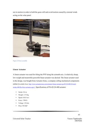 43
Universal Solar Tracker Vassos Tapakoudes
10039266
not in motion in order to hold the gears still and avoid motion caused by external winds
acting on the solar panel.
Figure 23-Gear assembly
Linear Actuator
A linear actuator was used for tilting the PVP along the azimuth axis. A relatively cheap,
low weight and meanwhile powerful linear actuator was desired. The linear actuator used
in the design, was bought from Actuator Zone, a company selling mechanical components
online [Available from: http://www.actuatorzone.com/actuator-linear-actuator-pa-02-24-400-24-inch-
stroke-400-lbs-force-actuator.aspx ]. Specifications of PA-02-24-400 actuator:
• Stroke: 0.6 m
• Weight: 2.72 Kg
• Speed: 0.015 m/s
• Force: 1780 N
• Voltage: 12Volts
• Price: 90 UKP
 