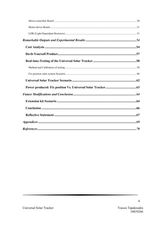 4
Universal Solar Tracker Vassos Tapakoudes
10039266
Micro-controller Board............................................................................................................................50	
  
Motor-driver Board..................................................................................................................................51	
  
LDR (Light Dependant Resistors)...........................................................................................................51	
  
Remarkable Outputs and Experimental Results ...............................................................54	
  
Cost Analysis ..................................................................................................................54	
  
Do-It-Yourself Product..................................................................................................57	
  
Real time-Testing of the Universal Solar Tracker......................................................58	
  
Method and Calibration of testing ...........................................................................................................58	
  
Fix position solar system Scenario ..........................................................................................................60	
  
Universal Solar Tracker Scenario ................................................................................62	
  
Power produced: Fix position Vs. Universal Solar Tracker......................................63	
  
Future Modifications and Conclusion...............................................................................64	
  
Extension kit Scenario ...................................................................................................64	
  
Conclusion ......................................................................................................................66	
  
Reflective Statement ......................................................................................................67	
  
Appendices ..........................................................................................................................69	
  
References...........................................................................................................................70	
  
 