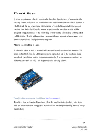 50
Universal Solar Tracker Vassos Tapakoudes
10039266
Electronic Design
In order to produce an effective solar tracker based on the principles of a dynamic solar
tracking system analysed in the literature review, an accurate control system is required to
reliably track the sun by exposing it to the point of peak light intensity for the longest
possible time. With the aid of electronics, a dynamic solar technique system will be
designed. The performance of the controlling system will be demonstrate with the aid of
real life testing. Results will prove that a solar panel using a solar tracker provides more
power compared to a fixed position solar system.
Micro-controller Board
A controller board is used to interface with peripherals and act depending on these. The
aim is to be able to read the LDR sensors (input signals) on top of the panel and make
some basic calculations (output instructions) to finally drive the motors accordingly to
make the panel face the sun; Thus a dynamic solar tracking system.
	
  
Figure 29- Arduino micro-controller [Available from: http://www.arduino.cc/]	
  
To achieve this, an Arduino Duemilanove board is used due to its simplicity interfacing
with the hardware which is supported worldwide and has a big community which is always
there to help.
 