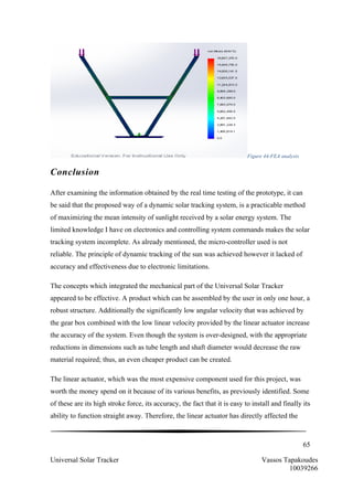 65
Universal Solar Tracker Vassos Tapakoudes
10039266
Figure 44-FEA analysis
Conclusion
After examining the information obtained by the real time testing of the prototype, it can
be said that the proposed way of a dynamic solar tracking system, is a practicable method
of maximizing the mean intensity of sunlight received by a solar energy system. The
limited knowledge I have on electronics and controlling system commands makes the solar
tracking system incomplete. As already mentioned, the micro-controller used is not
reliable. The principle of dynamic tracking of the sun was achieved however it lacked of
accuracy and effectiveness due to electronic limitations.
The concepts which integrated the mechanical part of the Universal Solar Tracker
appeared to be effective. A product which can be assembled by the user in only one hour, a
robust structure. Additionally the significantly low angular velocity that was achieved by
the gear box combined with the low linear velocity provided by the linear actuator increase
the accuracy of the system. Even though the system is over-designed, with the appropriate
reductions in dimensions such as tube length and shaft diameter would decrease the raw
material required; thus, an even cheaper product can be created.
The linear actuator, which was the most expensive component used for this project, was
worth the money spend on it because of its various benefits, as previously identified. Some
of these are its high stroke force, its accuracy, the fact that it is easy to install and finally its
ability to function straight away. Therefore, the linear actuator has directly affected the
 
