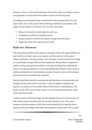 66
Universal Solar Tracker Vassos Tapakoudes
10039266
design as a whole, as well as the performance of the tracker. Moreover, despite its price, it
was appropriate to choose and use the actuator in order to tilt the solar panel.
Concluding, as proved while having in mind that this is the prototype of the Universal
Solar Tracker, the overall system with the following modifications can compete in the
market of solar trackers as an effective, low cost, DIY solar tracker:
• Reduce raw materials by decreasing the overall size.
• Installation of an effective controlling system.
• Design a stand kit in order for the system to accept more solar panels.
• Supply the system with a battery and an inverter
Reflective Statement
This project has provided me with a priceless experience, which will unquestionably be of
great benefit in my future career as an engineer, as well as assist me in the areas of
industry and business. Having to produce such a big piece of work for the first time taught
me various things, amongst which are time management, finding effective methods for
problem solving, and generally enriched me with great knowledge. By completing this
project, I also gained experience in overcoming unpredictable obstacles; such as using an
unfitting mechanical part in manufacturing a product, having to come up with a practical
solution and learn to reschedule task’s deadlines.
Having worked hard, mainly by consulting and experimenting on various principles and
strategies that have been used for years from a range of companies, designers and
engineers, my project, was successfully built and functioned to a satisfying point. This
project, namely ‘The Universal Solar Tracker’, was my first engineering design model,
which I built from scratch.
A better and more critical knowledge and understanding of the areas of solar energy and
solar tracking system was achieved by the aid of the literature review. The various
resources of current awareness, which I have read indicated that it is important for an
engineer to have knowledge of the market surrounding his research areas. This is mainly
 