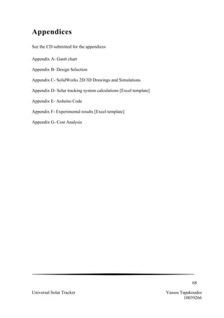 68
Universal Solar Tracker Vassos Tapakoudes
10039266
Appendices
See the CD submitted for the appendices
Appendix A- Gantt chart
Appendix B- Design Selection
Appendix C- SolidWorks 2D/3D Drawings and Simulations
Appendix D- Solar tracking system calculations [Excel template]
Appendix E- Arduino Code
Appendix F- Experimental results [Excel template]
Appendix G- Cost Analysis
 