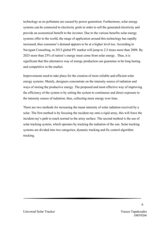 6
Universal Solar Tracker Vassos Tapakoudes
10039266
technology as no pollutants are caused by power generation. Furthermore, solar energy
systems can be connected to electricity grids in order to sell the generated electricity and
provide an economical benefit to the investor. Due to the various benefits solar energy
systems offer to the world, the range of application around this technology has rapidly
increased; thus consumer’s demand appears to be at a higher level too. According to
Navigant Consulting, in 2013 global PV market will jump to 2.5 times more than 2008. By
2025 more than 25% of nation’s energy must come from solar energy. Thus, it is
significant that this alternative way of energy production can guarantee to be long lasting
and competitive in the market.
Improvements need to take place for the creation of more reliable and efficient solar
energy systems. Mainly, designers concentrate on the intensity source of radiation and
ways of storing the productive energy. The proposed and most effective way of improving
the efficiency of the system is by setting the system to continuous and direct exposure to
the intensity source of radiation; thus, collecting more energy over time.
There are two methods for increasing the mean intensity of solar radiation received by a
solar. The first method is by focusing the incident ray onto a rigid array, this will force the
incident-ray’s path to reach normal to the array surface. The second method is the use of
solar tracking system, which operates by tracking the radiation of the sun. Solar tracking
systems are divided into two categories; dynamic tracking and fix control algorithm
tracking.
 