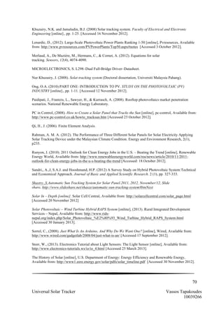70
Universal Solar Tracker Vassos Tapakoudes
10039266
Khuzairy, N.K. and Jamaludin, B.J. (2008) Solar tracking system. Faculty of Electrical and Electronic
Engineering [online]., pp. 1-25. [Accessed 16 November 2012].
Lenardic, D., (2012). Large-Scale Photovoltaic Power Plants Ranking 1-50 [online], Pvresources, Available
from: http://www.pvresources.com/PVPowerPlants/Top50.aspx#notes [Accessed 3 October 2012].
Merlaud, A., De Mazière, M., Hermans, C., & Cornet, A. (2012). Equations for solar
tracking. Sensors, 12(4), 4074-4090.
MICROELECTRONICS, S. L298–Dual Full-Bridge Driver–Datasheet.
Nur Khuzairy, J. (2008). Solat tracking system (Doctoral dissertation, Universiti Malaysia Pahang).
Ong, O.A. (2010) PART ONE: INTRODUCTION TO PV. STUDY ON THE PHOTOVOLTAIC (PV)
INDUSTRY [online]., pp. 1-11. [Accessed 12 November 2012].
Paidipati, J., Frantzis, L., Sawyer, H., & Kurrasch, A. (2008). Rooftop photovoltaics market penetration
scenarios. National Renewable Energy Laboratory.
PC in Control, (2008). How to Create a Solar Panel that Tracks the Sun [online], pc-control, Available from:
http://www.pc-control.co.uk/howto_tracksun.htm [Accessed 23 October 2012].
Qi, H., J. (2006). Finite Element Analysis.
Rahman, A. M. A. (2012). The Performance of Three Different Solar Panels for Solar Electricity Applying
Solar Tracking Device under the Malaysian Climate Condition. Energy and Environment Research, 2(1),
p235.
Runyon, J. (2010). 2011 Outlook for Clean Energy Jobs in the U.S. – Beating the Trend [online], Renewable
Energy World, Available from: http://www.renewableenergyworld.com/rea/news/article/2010/11/2011-
outlook-for-clean-energy-jobs-in-the-u-s-beating-the-trend [Accessed: 18 October 2012].
Sandri,, A.,J, S.A.J. and Hooshmand, H.P. (2012) A Survey Study on Hybrid Photovoltaic System:Technical
and Economical Approach. Journal of Basic and Applied Scientific Research. 2 (1), pp. 327-333.
Shastry.,S.Automatic Sun Tracking System for Solar Panel.2011, 2012, November/12, Slide
share, http://www.slideshare.net/shasze/automatic-sun-tracking-system#btnNext
Solar In – Depth [online]. Solar Cell Central, Available from: http://solarcellcentral.com/solar_page.html
[Accessed 20 November 2012]
Solar Photovoltaic – Wind Turbine Hybrid RAPS System [online], (2013). Rural Integrated Development
Services – Nepal, Available from: http://www.rids-
nepal.org/index.php/Solar_Photovoltaic_%E2%80%93_Wind_Turbine_Hybrid_RAPS_System.html
[Accessed 30 January 2013].
Sorrel, C., (2008). Just What Is An Arduino, And Why Do We Want One? [online], Wired, Available from:
http://www.wired.com/gadgetlab/2008/04/just-what-is-an/ [Accessed 17 September 2012].
Storr, W., (2013). Electronics Tutorial about Light Sensors: The Light Sensor [online], Available from:
http://www.electronics-tutorials.ws/io/io_4.html [Accessed 25 March 2013].
The History of Solar [online], U.S. Department of Energy: Energy Efficiency and Renewable Energy,
Available from: http://www1.eere.energy.gov/solar/pdfs/solar_timeline.pdf [Accessed 30 November 2012].
 