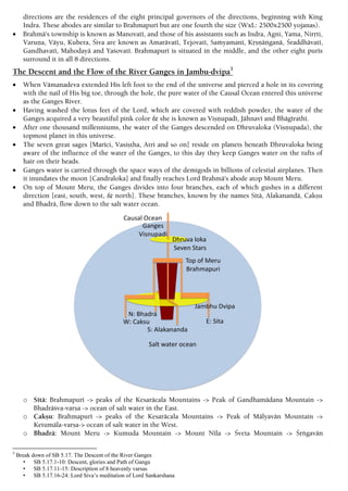 directions are the residences of the eight principal governors of the directions, beginning with King
Indra. These abodes are similar to Brahmapuré but are one fourth the size (WxL: 2500x2500 yojanas).
 Brahmä's township is known as Manovaté, and those of his assistants such as Indra, Agni, Yama, Niråti,
Varuëa, Väyu, Kubera, Çiva are known as Amarävaté, Tejovaté, Saàyamané, Kåñëäìganä, Çraddhävaté,
Gandhavaté, Mahodayä and Yaçovaté. Brahmapuré is situated in the middle, and the other eight purés
surround it in all 8 directions.
The Descent and the Flow of the River Ganges in Jambu-dvipa3
 When Vämanadeva extended His left foot to the end of the universe and pierced a hole in its covering
with the nail of His big toe, through the hole, the pure water of the Causal Ocean entered this universe
as the Ganges River.
 Having washed the lotus feet of the Lord, which are covered with reddish powder, the water of the
Ganges acquired a very beautiful pink color & she is known as Viñëupadé, Jähnavé and Bhägérathé.
 After one thousand millenniums, the water of the Ganges descended on Dhruvaloka (Viñëupada), the
topmost planet in this universe.
 The seven great sages [Maréci, Vasiñöha, Atri and so on] reside on planets beneath Dhruvaloka being
aware of the influence of the water of the Ganges, to this day they keep Ganges water on the tufts of
hair on their heads.
 Ganges water is carried through the space ways of the demigods in billions of celestial airplanes. Then
it inundates the moon [Candraloka] and finally reaches Lord Brahmä's abode atop Mount Meru.
 On top of Mount Meru, the Ganges divides into four branches, each of which gushes in a different
direction [east, south, west, & north]. These branches, known by the names Sétä, Alakanandä, Cakñu
and Bhadrä, flow down to the salt water ocean.
o Sétä: Brahmapuré -> peaks of the Kesaräcala Mountains -> Peak of Gandhamädana Mountain ->
Bhadräçva-varña -> ocean of salt water in the East.
o Cakñu: Brahmapuré -> peaks of the Kesaräcala Mountains -> Peak of Mälyavän Mountain ->
Ketumäla-varña-> ocean of salt water in the West.
o Bhadrä: Mount Meru -> Kumuda Mountain -> Mount Néla -> Çveta Mountain -> Çåìgavän
3
Break down of SB 5.17. The Descent of the River Ganges
• SB 5.17.1-10: Descent, glories and Path of Ganga
• SB 5.17.11-15: Description of 8 heavenly varsas
• SB 5.17.16-24: Lord Siva’s meditation of Lord Sankarshana
 