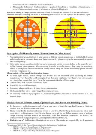 Mountain -> Kuru -> saltwater ocean in the north.
o Alakanandä: Brahmapuré [Brahma-sadana] -> peaks of Hemaküöa -> Himaküöa -> Bhärata-varña ->
ocean of salt water in the south. It is known as Jähnavé & Bhägérathé.
Benefits of Bathing in Ganges: Persons who come to bathe in this river are fortunate. It is not very difficult for
them to achieve with every step the results of performing great sacrifices like the Räjasüya and Açvamedha yajïas.
Description of 8 Heavenly Varsas (Bharata-Varsa Vs Other Varsas)
 Among the nine varñas, the tract of land known as Bhärata-varña is understood to be the field of karma
and the other eight varñas are known as “heaven on earth,” places to enjoy the remainder of pious acts
after leaving Svarga.
 Other eight Varñas according to the learned scholars and saintly persons declare to be meant for very
highly elevated pious persons. After returning from the heavenly planets, they enjoy the remaining
results of their pious activities in these 8 earthly varñas. They are known as heavenly places on earth
(bhauma-svarga-pada-ni).
Characteristics of the people in those eight Varsas:
 In these eight varñas, human beings like devatäs live ten thousand years according to earthly
calculations. They have the bodily strength of ten thousand elephants. They have wives who conceive
once in the last year of their lives. There the happiness is like that of Treta-yuga.
 Gardens filled with seasonal flowers and fruits
 Beautifully decorated hermitages.
 Enormous lakes with flowers & birds, between mountains
 DG leaders & their wives – enjoy in gardens; many servants.
 SP: Heavenly residents enjoy superior SG, but never forget their positions as eternal servants of SL, but
humans forget.
The Residents of different Varñas of Jambüdvépa, their Rulers and Preciding Deities
 To show mercy to his devotees in each of these nine tracts of land, the great Lord known as Näräyaëa
remains near his devotees in various forms.
 Ilävåta-varña: In this land the only male person is Lord Çiva. Due to Durgä Devi’s curse no other male
exists there. In Ilävåta-varña, Lord Çiva is always encircled by ten billion maidservants of goddess
Durgä. Uttering different mantras in meditation, Lord Çiva worships Saìkarñaëa, his source, the
spiritual form in charge of ignorance, among the four forms of the Lord.
 Bhadräçva-varña4
: In Bhadräçva, Bhadraçravä, the son of Dharmaräja, accompanied by his descendants
4
Break down of SB 5.18. The Prayers Offered to the Lord by the Residents of Jambüdvépa
• SB 5.18.1-6: Prayer to Hayaçérña, deity of Bhadräçva varsa
• SB 5.18.7-14: Prayers to Deity of Hari-varsha, Narasimha
• SB 5.18.15-23: Prayer to the Deity of Ketumala, Kamadeva/ Pradyumna
 