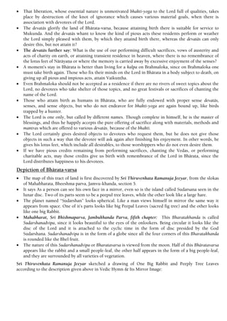  That liberation, whose essential nature is unmotivated bhakti-yoga to the Lord full of qualities, takes
place by destruction of the knot of ignorance which causes various material goals, when there is
association with devotees of the Lord.
 The devatäs glorify the land of Bhärata-varña, because attaining birth there is suitable for service to
Mukunda. And the devatäs whant to know the kind of pious acts these residents perform or weather
the Lord simply pleased with them, by which they attaind birth there, whereas the devatäs can only
desire this, but not attain it?
 The devatäs further say: What is the use of our performing difficult sacrifices, vows of austerity and
acts of charity on earth, or attaining transient residence in heaven, where there is no remembrance of
the lotus feet of Näräyaëa or where the memory is carried away by excessive enjoyment of the senses?
 A moment’s stay in Bhärata is better than living for a kalpa on Brahmaloka, since on Brahmaloka one
must take birth again. Those who fix their minds on the Lord in Bhärata in a body subject to death, on
giving up all pious and impious acts, attain Vaikuëöha.
 Even Brahmaloka should not be accepted as a residence if there are no rivers of sweet topics about the
Lord, no devotees who take shelter of those topics, and no great festivals or sacrifices of chanting the
name of the Lord.
 Those who attain birth as humans in Bhärata, who are fully endowed with proper sense devatäs,
senses, and sense objects, but who do not endeavor for bhakti-yoga are again bound up, like birds
trapped by a hunter.
 The Lord is one only, but called by different names. Though complete in himself, he is the master of
blessings, and thus he happily accepts the pure offering of sacrifice along with materials, methods and
mantras which are offered to various devatäs¸ because of the bhakti.
 The Lord certainly gives desired objects to devotees who request them, but he does not give those
objects in such a way that the devotee will ask again after finishing his enjoyment. In other words, he
gives his lotus feet, which include all desirables, to those worshippers who do not even desire them.
 If we have pious credits remaining from performing sacrifices, chanting the Vedas, or performing
charitable acts, may those credits give us birth with remembrance of the Lord in Bhärata, since the
Lord distributes happiness to his devotees.
Depiction of Bhärata-varña
 The map of this tract of land is first discovered by Sri Thiruvenkata Ramanuja Jeeyar, from the slokas
of Mahabharata, Bheeshma parva, Jamvu-khanda, section 5.
 It says As a person can see his own face in a mirror, even so is the island called Sudarsana seen in the
lunar disc. Two of its parts seem to be a peepul tree leaves, while the other look like a large hare.
 The planet named “Sudarshan” looks spherical. Like a man views himself in mirror the same way it
appears from space. One of it’s parts looks like big Peepal Leaves (sacred fig tree) and the other looks
like one big Rabbit.
 Mahabharat, Sri Bhishmaparva, Jambukhanda Parva, fifith chapter: This Bharatakhanda is called
Sudarshanadvipa, since it looks beautiful to the eyes of the onlookers. Being circular it looks like the
disc of the Lord and it is attached to the cyclic time in the form of disc presided by the God
Sudarshana. Sudarshanadvipa is in the form of a globe since all the four corners of this Bharatakhanda
is rounded like the Bhel fruit.
 The nature of this Sudarshanadvipa or Bharatavarsa is viewed from the moon. Half of this Bhäratavarsa
appears like the rabbit and a small people-leaf, the other half appears in the form of a big people-leaf,
and they are surrounded by all varieties of vegetation.
Sri Thiruvenkata Ramanuja Jeeyar sketched a drawing of One Big Rabbit and Peeply Tree Leaves
according to the description given above in Vedic Hymn & Its Mirror Image:
 