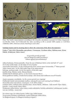 Projection and scaling of the above description on the World map:
Note: The Earth’s mean diameter according to the scientific calculation is around 12,742km (Equatorial:
12,756.2km; Polar: 12,713.6km)and the same according to SB is around 1000 yojanas or 12,872km
(1000x8x1.609), which are closely matching to each other.
Sankalpa mantra and its meaning (Just to show the connection of the above descriptions):
Friday,1st
July,2016 (Durmukha samvathsare, Uttaraayane, Gresham rithou, Mithuna mase, Krsna
Pakshe, dvädasyam, Sukra väsare)
Sré govinda govinda govinda!
asya Sré-bhagavata mahä purushasya!
vishnor agjnayä pravartamänasya!
Adhya brahmana, Dvitéya-parärdhe, (from the year of Brahma’s birth, in the 2nd half, 51st
year)
Sré-Svetha-varäha-kalpe, (in the kalpa of Sveta-Varaha)
vaivasvatha-manvantare, (in the reining period of the current manu Vaivaswatha, 7th
Manu period)
Ashta vimsati tame, (in the 28th maha-yuga of the manavantara)
Kaliyuge, prathame päde, (in the first quarter of this kali-yuga)
Jambhu dvépe, Bhärata varshe, Bharata khande,
Sakäbde Meroh dakshine pärsve, (to the South of mount Meru)
Krsna-godhavari madhye, Srisaila ksetra samépe, (b/w Krsna and Godhavari rivers @ Srisaila)
Asmin vartamäne vyävahärike, (in the current period now reigning)
Prabhavädi shashti samvatsaränäm madhye, (among 60 years cycle starting from Prabhava)
Durmukha näma samvathsare, Uttaräyane, (1-07-2016, Friday)
Gréshma rithou, mithuna mäse (Jyaistha mäse), Krsna Pakshe, (Mithuna - Solar month 15Jun-16July;
Jyaistha – Lunar month, 6June-4July)
Dvädasyäm subha thithou, sukra väsara, arudra nakshathra (krthika nakshathra) yukthaayaam (arudra -
sun star, krithika – moon star)
Sré-vishnu-yoga, Sré-vishnu-karana, Subha-yoga, Subha-karana,
Yevam guna,viseshana viñishthäyäm, asyäm dvädasyäm Subha-tithou,
Sré-Bhagavad-äjnayä, Sri Bhagavat-kainkarya-rüpam ||
 
