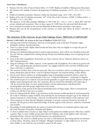 Some basic Calculations:
 Distance b/w the orbit of Sun & Mount Meru: 15.75 MY (Radius of middle of Mänasottara Mountain).
 The distance b/w middle of Sumeru & beginning of Lokäloka mountain: (15.75 + 9.6 + 15.75 =) 41.1
MY.
 Width of Lokäloka mountain: Diameter within the mountain range: 2x41.1 MY = 82.2 MY.
 Radius of far end of Lokäloka mountain: 1/4th
of the Dia of the Universe: 125MY (1 billion miles) ~=
123.3MY (= 41.1 + 82.2 MY)
 The diameter of the Bhü-mandala (Bhüloka) is 493.2 MY (R = 123.3 + 123.3 = 246.6 MY) with the
oceans, islands and mountains. There is thus a space of 3.4MY from the universal shell all around.
 Sun is situated [vertically] in the area b/w Bhürloka & Bhuvarloka (antarikña / outer space).
 Distance b/w Sun & the circumference of the universe on either side (above & below): 250 MY (2
billion miles)
The Structure of the Universe As per Srila Vädiraja Tirta’s “BHÜGOLA VARNANAM”
Identity (1480-1600): An Acarya in the Line of Madhva (1238–1317 CE):
 Among souls of divine inclination, there are several grades such as the best of humans, sages,
demigods, Sankara, Garuda and Sesa.
 There is a class of souls, higher than Garuda and Sesa; they only are eligible to occupy the post of
Caturmukha Brahma.
 During every Brahma Kalpa period of creation and sustenance, there will be two hundred such souls,
the one who has completed his training during 199 previous Brahma Kalpas, now occupying the seat
of Brahma.
 Next in the order of gradation, downward, are Vayu, Latavya, Gavya, Vaktavya, Jnatavya, and so on.
(Ref: Vamana purana).
 Saint Sri Vadiraja is the 198th, 'Latavya', in the upward scale of gradation. He is almost as good as the
199th
, Vayu, and during this (probation period ), he engages himself in the activities of Brahma and
Vayu, with their co-operation.
 The activities of these three souls are universal. They are everywhere and in everything living or non-
living, doing their jobs for them. Lord Sri Lakshmi-Narayana, the Supreme Being, is their Master.
 We are more likely to believe in autobiographies than in biographies penned by adorers. Saint Sri
Vadiraja has given us his autobiography in his text “Vrndavana Akhyanam”, containing 22 chapters.
 The wondrous part of it is that he was just known generally as a great saint and the greatest scholar of
Madhva sastra during his life time; but, sometime after he entered his Samadhi at the ripest age of
120, he entered the body of a born-dumb brahmin with his spiritual part, and dictated his
autobiography such that people might believe his words.
 This is history of the period of the famous Krishnadevaraya of Vijaya-nagar. There is monumental
evidence for all this if one cares to inspect.
 Saint Sri Vadiraja had the ability to go anywhere in the fourteen worlds and that he was honoured by
the Gods to whichever upper world he went and that he was fortunate enough to go to the Abode of
Sriman Narayana in “Sweta Dvipa”, where he was blessed by the fond embrace of the Supreme Lord.
 These details go to show that his 'Bhugola Varnanam' is not just a concept formed by the study of
puranas. He has given us first-hand knowledge of all the regions of the universe, which he visited and
saw actually.
 Knowledge of truth published by the sästras is tested with reference to visual perception, logic and
the Vedic literature (Pratyaksa, Anumäna and Ägama).
 To these is added what is known as ‘Äpta Väkya’ words spoken by reliable persons. Who else could be
a greater ‘Äpta’ or more reliable person than Saint Sri Vädiraja, saint of the highest order, the most
profound scholar, and one who had full mastery over spiritual powers?
 ‘Äpta Väkya', the word of a reliable person one who is well informed, discerning and has no intention
to cheat others. Therefore, Saint Sri Vadiraja's “Bhugola Varnanam” is ‘Apta Väkya’ for us. It is not
only reliable; it can stand the test of modern science by all counts.
 