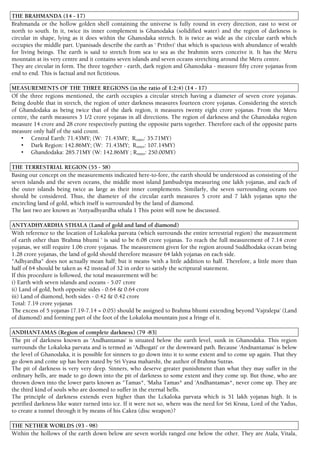 THE BRAHMANDA (14 - 17)
Brahmanda or the hollow golden shell containing the universe is fully round in every direction, east to west or
north to south. In it, twice its inner complement is Ghanodaka (solidified water) and the region of darkness is
circular in shape, lying as it does within the Ghanodaka stretch. It is twice as wide as the circular earth which
occupies the middle part. Upanisads describe the earth as ' Prithvi' that which is spacious with abundance of wealth
for living beings. The earth is said to stretch from sea to sea as the brahmin seers conceive it. It has the Meru
mountain at its very centre and it contains seven islands and seven oceans stretching around the Meru centre.
They are circular in form. The three together - earth, dark region and Ghanodaka - measure fifty crore yojanas from
end to end. This is factual and not fictitious.
MEASUREMENTS OF THE THREE REGIONS (in the ratio of 1:2:4) (14 - 17)
Of the three regions mentioned, the earth occupies a circular stretch having a diameter of seven crore yojanas.
Being double that in stretch, the region of utter darkness measures fourteen crore yojanas. Considering the stretch
of Ghandodaka as being twice that of the dark region, it measures twenty eight crore yojanas. From the Meru
centre, the earth measures 3 1/2 crore yojanas in all directions. The region of darkness and the Ghanodaka region
measure 14 crore and 28 crore respectively putting the opposite parts together. Therefore each of the opposite parts
measure only half of the said count.
• Central Earth: 71.43MY; (W: 71.43MY; Router: 35.71MY)
• Dark Region: 142.86MY; (W: 71.43MY; Router: 107.14MY)
• Ghandodaka: 285.71MY (W: 142.86MY ; Router: 250.00MY)
THE TERRESTRIAL REGION (55 - 58)
Basing our concept on the measurements indicated here-to-fore, the earth should be understood as consisting of the
seven islands and the seven oceans, the middle most island Jambudvipa measuring one lakh yojanas, and each of
the outer islands being twice as large as their inner complements. Similarly, the seven surrounding oceans too
should be considered. Thus, the diameter of the circular earth measures 5 crore and 7 lakh yojanas upto the
encircling land of gold, which itself is surrounded by the land of diamond.
The last two are known as 'Antyadhyardha sthala 1 This point will now be discussed.
ANTYADHYARDHA STHALA (Land of gold and land of diamond)
With reference to the location of Lokaloka parvata (which surrounds the entire terrestrial region) the measurement
of earth other than 'Brahma bhumi ' is said to be 6.08 crore yojanas. To reach the full measurement of 7.14 crore
yojanas, we still require 1.06 crore yojanas. The measurement given for the region around Suddhodaka ocean being
1.28 crore yojanas, the land of gold should therefore measure 64 lakh yojanas on each side.
"Adhyardha" does not actually mean half; but it means 'with a little addition to half. Therefore, a little more than
half of 64 should be taken as 42 instead of 32 in order to satisfy the scriptural statement.
If this procedure is followed, the total measurement will be:
i) Earth with seven islands and oceans - 5.07 crore
ii) Land of gold, both opposite sides - 0.64 & 0.64 crore
iii) Land of diamond, both sides - 0.42 & 0.42 crore
Total: 7.19 crore yojanas
The excess of 5 yojanas {7.19-7.14 = 0.05) should be assigned to Brahma bhumi extending beyond 'Vajralepa' (Land
of diamond) and forming part of the foot of the Lokaloka mountain just a fringe of it.
ANDHANTAMAS (Region of complete darkness) (79 -83}
The pit of darkness known as 'Andhantamas' is situated below the earth level, sunk in Ghanodaka. This region
surrounds the Lokaloka parvata and is termed as 'Adhogati' or the downward path. Because 'Andnantamas' is below
the level of Ghanodaka, it is possible for sinners to go down into it to some extent and to come up again. That they
go down and come up has been stated by Sri Vyasa maharshi, the author of Brahma Sutras.
The pit of darkness is very very deep. Sinners, who deserve greater punishment than what they may suffer in the
ordinary hells, are made to go down into the pit of darkness to some extent and they come up. But those, who are
thrown down into the lower parts known as "Tamas*, 'Maha Tamas* and 'Andhantamas*, never come up. They are
the third kind of souls who are doomed to suffer in the eternal hells.
The principle of darkness extends even higher than the Lckaloka parvata which is 51 lakh yojanas high. It is
petrified darkness like water turned into ice. If it were not so, where was the need for Sri Krsna, Lord of the Yadus,
to create a tunnel through it by means of his Cakra (disc weapon)?
THE NETHER WORLDS (93 - 98)
Within the hollows of the earth down below are seven worlds ranged one below the other. They are Atala, Vitala,
 