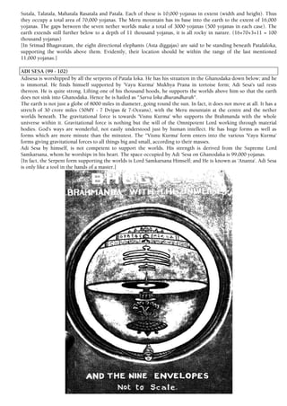 Sutala, Talatala, Mahatala Rasatala and Patala. Each of these is 10,000 yojanas in extent (width and height). Thus
they occupy a total area of 70,000 yojanas. The Meru mountain has its base into the earth to the extent of 16,000
yojanas. The gaps between the seven nether worlds make a total of 3000 yojanas (500 yojanas in each case). The
earth extends still further below to a depth of 11 thousand yojanas, it is all rocky in nature. (16+70+3+11 = 100
thousand yojanas)
[In Srimad Bhagavatam, the eight directional elephants (Asta diggajas) are said to be standing beneath Patalaloka,
supporting the worlds above them. Evidently, their location should be within the range of the last mentioned
11,000 yojanas.]
ADI SESA (99 - 102)
Adisesa is worshipped by all the serpents of Patala loka. He has his situation in the Ghanodaka down below; and he
is immortal. He finds himself supported by 'Vayu Kurma' Mukhya Prana in tortoise form; Adi Sesa's tail rests
thereon. He is quite strong. Lifting one of his thousand hoods, he supports the worlds above him so that the earth
does not sink into Ghanodaka. Hence he is hailed as "Sarva loka dhurandharah".
The earth is not just a globe of 8000 miles in diameter, going round the sun. In fact, it does not move at all. It has a
stretch of 30 crore miles (50MY - 7 Dvipas & 7-Oceans), with the Meru mountain at the centre and the nether
worlds beneath. The gravitational force is towards 'Visnu Kurma' who supports the Brahmanda with the whole
universe within it. Gravitational force is nothing but the will of the Omnipotent Lord working through material
bodies. God's ways are wonderful, not easily understood just by human intellect. He has huge forms as well as
forms which are more minute than the minutest. The "Visnu Kurma' form enters into the various 'Vayu Kurma'
forms giving gravitational forces to all things big and small, according to their masses.
Adi Sesa by himself, is not competent to support the worlds. His strength is derived from the Supreme Lord
Samkarsana, whom he worships in his heart. The space occupied by Adi 'Sesa on Ghanodaka is 99,000 yojanas.
[In fact, the Serpent form supporting the worlds is Lord Samkarsana Himself; and He is known as 'Ananta'. Adi Sesa
is only like a tool in the hands of a master.]
 
