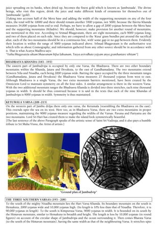 juice spreading on its banks, when dried up, becomes the finest gold which is known as 'Jambunada'. The divine
beings, who visit this region, drink the juice and make different kinds of ornaments for themselves out of
'Jambunada' (gold).
[Taking into account half of the Meru base and adding the width of the supporting mountain on any of the four
sides, the total will be 10000 and there should remain another 7000 yojanas, not 5000, because the Ilavrta Khanda
measures 34,000 yojanas from end to end. Perhaps, we have to allow a gap of 2000 yojanas between the Meru base
and the supporting mountains (Kiladris). We should, however, make provision for another round of mountains,
not mentioned in this text. According to Srimad Bhagavatam, there are eight mountains, each 9000 yojanas long;
and two of them placed on each side. Since they are compared to the 'Kusa' grass bundles put around the sacrifical
altar, each of the two mountains should be in a continuous line, with' some gap or no gap between them. Evidently
their location is within the range of 5000 yojanas indicated above. Srlmad Bhagavatam is the authoritative text
which tells us about Cosmography; and information gathered from any other source should be in accordance with
it. That is what Acarya Madhva says:
"Yatha bhagavatetu uktam bhauvanam ktfsa laksanam, Tasya avirodhato yojyam anya granthantare sthitam"]
BHADRASVA KHANDA (183 - 193)
The eastern part of Jambudvipa is occupied by only one Varsa, the Bhadrasva. There are two other boundary
mountains within the Khanda, Jatara and Devakuta, to the east of Gandhamadana. The two mountains extend
between Nila and Nisadha, each being 2000 yojanas wide. Barring the space occupied by the three mountain ranges
(Gandhamadana, Jatara and Devakuta) the Bhadrasva Varsa measures 27 thousand yojanas from west to east.
Although Bhadrasva is a single Varsa, the two extra mountain barriers mentioned, have been created by the
Omnicient Lord to maintain symmetry on all the four sides. A similar arrangement is there in the western Varsa.
With the two additional mountain ranges the Bhadrasva Khanda is divided into three stretches, each nine thousand
yojanas in width. It should be thus construed because it is said in the texts that each of the nine Khandas of
Jambudvipa is 9000 yojanas in width. Symmetry is thus maintained.
KETUMALA VARSA (208 -213)
On the western part of Jambu dvlpa there only one varsa, the Ketumala {resembling the Bhadrasva on the east).
This extends upto the sea on its west. Here too, as in Bhadrasva Varsa, there are two extra mountains in proper
positions, maintaining the 9000 yojanas measure regarding the widths of the Varsas. Pavana and Pariyatra are the
two mountains. Lord Sri Hari has created them to make the island look symmetrically beautiful.
[The last sentence of the above Paragraph speaks of the artistic sense of Saint Sri Vadiraja; and it also pays a humble
tribute to Sri Maha Visnu, the Artist of artists.]
"Ground plan of Jambudvip"
THE THREE SOUTHERN VARSAS (193 - 208)
To the south of the mighty Nisadha mountain lies the Hari Varsa Khanda. Its boundary mountain on the south is
Hemakuta, 2000 yojanas wide and 10,000 yojanas high. (Its length is 10% less than that of Nisadha. Therefore, it is
90,000 yojanas in length). To the south is Kimpurusa Varsa, 9000 yojanas in width. It is bounded on its south by
the Himavan mountain, similar to Hemakuta in breadth and height. The length is less by 10,000 yojanas (in round
figures) on account of the circular shape of Jambudvipa and the ocean surrounding it. Then comes Bharata Varsa
(to the south of the Himavan mountain), having the same width as that of the neighbouring Varsa. It stretches upto
 