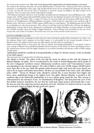 the ocean on the southern side. This is the Varsa that provides opportunities for human beings to earn merit.
On a peak of the Himavan mountain, the sacred 'Badarikasrama' is situated. Here, Narayana with Nara (Lord Nara-
Narayana) is worshipped by expert yogis. Sage Narada and the seven rsis too worship Nara-Narayana, day after day.
It is here too that the Lord in the form of Vedavyasa is served by Acarya Sri Madhva, the third 'avatara' of Sri
Vayudeva. There are many other 'munis' following his example.
[The Himavan mountain referred to is the boundary mountain between Kimpurusa Varsa and Bharata Varsa - 2000
yojanas wide, 10,000 yojanas high and 80,000 yojanas long. But, the Himalaya mountain with which we are familiar
is only 50 yojanas (300 miles) wide, 1 yojana (5.5 miles, wrt sea level) high, and 330 yojanas (2000 miles) long. Its
location is in 'Dandakaranya' of Bharata Khanda (our globe), which forms just a big lump at the sourthern edge of
Bharata Varsa, which has a width of 9000 yojanas (60000 miles in round figures). The Badarikasrama and the Kilas
in our Himalaya are only mini prototypes. Then, when it is said that Acarya Sri Madhva flew off from Anu Badari to
Maha Badari, it means that he took a jump from our Himalaya to the bigger Himalaya covering a distance of 96,000
km (10,000Y in height, this is the height of bigger Himalayas). This is nothing to be marvelled at in the case of our
Acarya who is the avatar of Vayudeva, who enters into every one of the activities of this universe.]
LAVANA SAMUDRA (227-229)
The Jambudvipa is vast containing as it does the nine varsas. Having the golden Meru mountain at its centre, it is
the midmost island, with a diameter of one lakh yojanas. It is surrounded by the 'Lavana Sarnudra' (Ocean of
blackish water), the width of which is also one lakh yojanas (six lakh miles in round figures,)
[Before proceeding further to learn about the other six islands surrounding Jambudvipa, it is necessary to have a
clear concept of Bharata Varsa and Bharata Khanda which form parts of that island. We know that Bharata Varsa is
the southernmost division with the bigger Himalaya as its northern boundary and having a width of 9000 yojanas
(55,000 miles).
"Jambudvipa should be considered as being basketlike in shape for obvious reasons. It has an altitude
of one lakh yojanas."
This statement may be supported by the following argument:
The island is circular. The orbits of the sun and the moon are almost in line with the Equator of
Bharata Khanda, our globe. This is corroborated by the words of Srimad Bhagavatam which speaks of
the sun's 'Udagayana' (northern course), Daksinayana (southern course) and 'Vaisuvadayana' (course
corresponding to the celestial equator). The orbit of Rahu is said to be 10,000 yojanas (60,000 miles)
lower than that of the sun. Birds like garuda (white-breasted eagle) and swan and syena (hawk) are
said to fly in regions still farther down below. All these are not possible if the entire earth, 300 million
miles (50MY - 7Ocens & 7Dvipas) wide, should be entirely flat. It must therefore have higher and
lower parts, Jambudvipa being at the highest level. Our globe, Bharata Khanda, is percked at the
southern edge of the basket-like Jambudvipa. It is not a planet going round the sun. This concept is
substantiated by the statement of one, Sri Anantharamu of Bangalore, who had joined the crew of the
first Indian Antarctic expedition. He says that the south pole region projects downwards like a cone.
He also says that this region has not been properly surveyed. Therefore it is indeed a fiat lie to say that
the south pole region is slightly flat like north pole region.]
Bharatavarsha with Bharatha Khanda at the Edge & Bharata Khanda - Oblique directions of Satellites
 