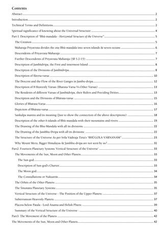 Contents
Abstract............................................................................................................................................................................... 2
Introduction........................................................................................................................................................................ 2
Technical Terms and Definitions....................................................................................................................................... 2
Spiritual significance of knowing about the Universal Structure:.................................................................................... 4
Part I: Description of “Bhü-maëòala - Horizontal Structure of the Universe”................................................................... 5
The Creation................................................................................................................................................................... 5
Maharaja Priyavrata divides the one Bhü-maëòala into seven islands & seven oceans ............................................. 6
Descendents of Priyavrata Maharaja:............................................................................................................................. 7
Further Descendents of Priyavrata Maharaja (SB 5.2-15):........................................................................................... 7
Description of Jambüdvépa, the First and innermost Island ........................................................................................ 8
Description of the Divisions of Jambüdvépa.................................................................................................................. 8
Description of Ilävåta-varña:......................................................................................................................................... 10
The Descent and the Flow of the River Ganges in Jambu-dvipa................................................................................ 12
Description of 8 Heavenly Varsas (Bharata-Varsa Vs Other Varsas) ......................................................................... 13
The Residents of different Varñas of Jambüdvépa, their Rulers and Preciding Deities.............................................. 13
Description and the Divisions of Bhärata-varña:......................................................................................................... 15
Glories of Bhärata-Varña:.............................................................................................................................................. 16
Depiction of Bhärata-varña........................................................................................................................................... 17
Sankalpa mantra and its meaning (Just to show the connection of the above descriptions): .................................. 18
Description of the other 6 islands of Bhü-maëòala with their mountains and rivers:.............................................. 19
The Drawing of the Bhu-Mandala with all its divisions: ............................................................................................ 22
The Drawing of the Jambhu-Dvipa with all its divisions: .......................................................................................... 22
The Structure of the Universe As per Srila Vädiraja Tirta’s “BHÜGOLA VARNANAM”.......................................... 23
Why Mount Meru, Bigger Himalayas & Jambhu-dvipa are not seen by us?............................................................. 31
Part2: Fourteen Planetary Systems ‘Vertical Structure of the Universe’ ........................................................................ 33
The Movements of the Sun, Moon and Other Planets................................................................................................ 33
The Sun god:............................................................................................................................................................. 33
Description of Sun-god’s Chariot:............................................................................................................................ 33
The Moon god:.......................................................................................................................................................... 34
The Constallations or Nakñaträs.............................................................................................................................. 34
The Orbits of the Other Planets:.................................................................................................................................. 35
The Çiçumära Planetary Systems:................................................................................................................................. 35
Vertical Structure of the Universe - The Position of the Upper Planets: ................................................................... 37
Subterranean Heavenly Planets:................................................................................................................................... 37
Placess below Patala - Lord Ananta and Helish Plnets: .............................................................................................. 39
Summary of the Vertical Structure of the Universe :.................................................................................................. 40
Part3: The Movement of the Planets ............................................................................................................................... 42
The Movements of the Sun, Moon and Other Planets.................................................................................................... 42
 