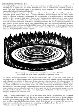 THE OTHER SIX ISLANDS (230 -241)
Surrounding the Lavana Samudra there is the 'Plaksa' island (which is so called because it abounds with Plaksa trees
indian fig trees of gigantic size). It is double the width of the ocean of brackish waters (two lakh yojanas). Of
similar width is the 'Iksu Samudra' (ocean of waters with the taste of sugarcane juice) around Plaksadvlpa. It is
populated by Siddhas (the highly qualified souls).
Around it is the "Salmala dvipa, four lakh yojanas in width and the 'Sura Samudra' (of wine-like waters), of the
same width, spreads around it. After that is ' Kusadvlpa' (where Kusa grass clusters grow very very tall like blazing
pillars). It has double the width of 'Salmala dvipa'. It is surrounded by 'Sarpi Samudra' (ocean of waters with the
qualities of ghee) having the same width. Then we have 'Krauncha dvipa' (which derives its name from the
mountain of the same name). This island and the 'Dadhi Samudra' (with waters of yogurt quality) have double the
widths of their inner complements. Each of these is 16 lakh yojanas wide. The next is ''Saka dvipa' surrounded by
'Ksira Samudra' (ocean of milk-like waters), each 32 lakh yojanas in width. The last of the seven islands is 'Puskara
dvipa' (island of huge lotus flowers of gold), 64 lakh yojanas wide. It is surrounded by the ocean of pure waters
'Subhodaka Samudra' having the same width. The entire earth is surrounded by the land of gold 'Hema bhumi',
along with the adjoining land of diamond 'Vajralepa'.
"Seven Islands and Sevan Oceans, Surrounded by Loka-aloka Parvata"
The Lokaloka Mountain goes round the whole stretch of earth described so far. The limit of the earth is marked by
this mountain ring. In this way the earth spreads round the Meru centre on all sides and it is there to provide all the
needs of living beings including the divine class, the sages, the manes, the sovereigns as well as human beings. This
earth provides happy conditions to one and all. The presiding goddess, 'Bhudevi' is most dear to Lord Sri Narayana.
The earth is plentiful with all kinds of plant life and holy forests, crowded with the hermitages of 'munis' (sages).
Rivers with holy waters are also there. Mother earth keeps its living beings happy and contented. There are rich
mines containing precious and useful metals and the rarest gems. It is for this reason that the earth gets its name
'Vasundhara'. She is indeed the mother of the world displaying proverbial quality of forbearance. Being seated on
the lap of Lord Varaha, she looks quite pretty.
[Saint Sri Vadiraja has given a breif but precise description of the features of Brahmanda, not with a view
to duplicate the details found elsewhere; but it is to say things without leaving room for doubts regarding
locations, measurements and such other things. The way in whick the text is prepared indicates that there
must have been a good deal of confusion in the minds of the learned men of his days. He has removed
misapprehensions in the clearest manner. In a concluding verse he himself says that it is so:
"Vakyartha kathana vyifja't bhugolam iti varnitam".]
 