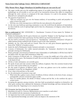 Notes from Srila Vadiraja Tirta’s “BHUGOLA VARNANAM”
Why Mount Meru, Bigger Himalayas & Jambhu-dvipa are not seen by us?
 The upper worlds and even the neighbouring regions of our globe (perched at the southern edge of
Jambudvipa) are all invisible to our eyes and to our instruments because they differ in composition
although the entire universe is composed of the same elements. It is said in the puranas "Adrsya
dhatavab sarve samutpanna jala adayah".
 The question of questions is:
– "Will our scientists ever get over the human tendency of succumbing to pride and prejudice in
order to know the truth?
– Will they use a little introspection to shift from the mere physical to the spiritual?
 Let the wise ones build up a growing community to save the world from the darkness of materialism.
Let them hold the torch of spiritual light and let there be a Renaissance of religious culture based on
Revelations.
How to understand it? (Ref: ANNEXURE 5 – Pancikarana “Creation of Gross matter by 'Alodana' or
Chemical combination”)
 Within the Brahmanda, the five gross elements are created by 'Alodana' (or the 'big bang‘) into which
modern scientists have had a good peep, but have failed to go much beyond the sky.
 The sky itself is created by a process known as * Panchikarana ' (chemical combination) 120 parts of
sabda tanmatra being combined with 20 parts of each of the other tanmatras.
 Similarly, air, fire, water and earth are created. These five are only gross elements appearing in the
form of the ‘NEBULE' of modern science.
 Inside the shell of Brahmanda ‘Ganda Tanmatra' principle is concentrated.
 Contents of Brahmanda: Five subtle material principles, the 'Tanmatras‘, dissolved in the watery
principle entering into Brahmanda.
 Watery principle concentrated as hardened water (Ghanodaka or Garbhodaka) to fill the lower half of
the hallow shell. the upper half remaining as Subtle Sky.
 Earth: Formation of mineral salts, etc., settling down to occupy the middle part of the surface of the
hardened subtle waters. The formation of earth (48 crore km in dia) in geologistic and artistic manner
is the hand of God.
 All this is Vedic information, not scientific guess.
 We speak of suns and solar systems within the millions of galaxies. Have the scientists found at least
one more solar system within our own galaxy?
 We also speak of galaxies of different types. Are there any galaxies seen in the southern celestial
hemisphere except the two Megallanic clouds?
 If not, what is beyond there to the south?
 For the information of scientists it may said
– What looks like a galaxy is just a cluster of millions of divine vehicles in the form of stars, racing at
unimaginable velocities around the upper worlds.
– There are starlike planets, the abodes of Yaksas, Guhyas and the like, in the southern sky upto a
certain extent.
 Excepting the agnostics among scientists, who have built up prejudicial complexes in themselves, all
other great scientists have admitted the limitations of human knowledge and have declared that the
mystery about the "beginning' is ever a mystery for them.
SP’s Viewpoint: Just hear from SB; No experiments!
 Mountains on earth Vs. Universe (Measurements never matches to each other)
 (i) Be satisfied with the statements of authorities &
 (ii) Appreciate how Lord’s external energy manifests the cosmos!
 Our experimental knowledge can neither verify nor disprove the statements of SB.
 