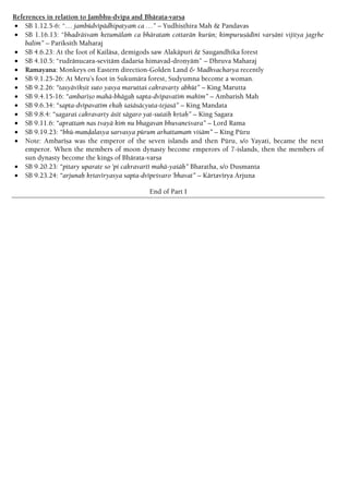 References in relation to Jambhu-dvipa and Bhärata-varña
 SB 1.12.5-6: “… jambüdvépädhipatyaà ca …” – Yudhiñöhira Mah & Pandavas
 SB 1.16.13: “bhadräçvaà ketumälaà ca bhärataà cottarän kurün; kimpuruñädéni varñäëi vijitya jagåhe
balim” – Pariksith Maharaj
 SB 4.6.23: At the foot of Kailäsa, demigods saw Alakäpuri & Saugandhika forest
 SB 4.10.5: “rudränucara-sevitäm dadarça himavad-droëyäà” – Dhruva Maharaj
 Ramayana: Monkeys on Eastern direction-Golden Land & Madhvacharya recently
 SB 9.1.25-26: At Meru’s foot in Sukumära forest, Sudyumna become a woman.
 SB 9.2.26: “tasyävékñit suto yasya maruttaç cakravarty abhüt” – King Marutta
 SB 9.4.15-16: “ambaréño mahä-bhägaù sapta-dvépavatéà mahém” – Ambarish Mah
 SB 9.6.34: “sapta-dvépavatém ekaù çaçäsäcyuta-tejasä” – King Mandata
 SB 9.8.4: “sagaraç cakravarty äsét sägaro yat-sutaiù kåtaù” – King Sagara
 SB 9.11.6: “aprattaà nas tvayä kià nu bhagavan bhuvaneçvara” – Lord Rama
 SB 9.19.23: “bhü-maëòalasya sarvasya pürum arhattamaà viçäm” – King Püru
 Note: Ambaréña was the emperor of the seven islands and then Püru, s/o Yayati, became the next
emperor. When the members of moon dynasty become emperors of 7-islands, then the members of
sun dynasty become the kings of Bhärata-varña
 SB 9.20.23: “pitary uparate so 'pi cakravarté mahä-yaçäù” Bharatha, s/o Duñmanta
 SB 9.23.24: “arjunaù kåtavéryasya sapta-dvépeçvaro 'bhavat” – Kärtavérya Arjuna
End of Part I
 