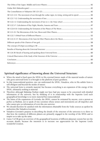 The Orbits of the Upper, Middle and Lower Planets:............................................................................................. 42
Zodiac Belt (kälacakra-gata):................................................................................................................................... 42
The Constellations or Nakñaträs (SB 5.21-22):....................................................................................................... 42
SB 5.21.3-11: The movement of sun through the zodiac signs, its rising, setting and its speed:......................... 44
SB 5.21.7-12: Understanding the movement of Sun:.............................................................................................. 44
SB 5.22.1-2: Understanding the movement of Sun w.r.t. the Time-wheel............................................................ 45
SB 5.22.5-7: Calculation of Day-Night, Months, Seasons and Years ..................................................................... 47
SB 5.22.8-10: Understanding the formation of the Phases of The Moon .............................................................. 51
SB 5.21-23: The Movements of the Sun, Moon and Other Planets........................................................................ 52
SB 5.22.7: Orbital Years of Different Planets:.......................................................................................................... 52
SB 5.22.11-17: Movements of the Stars & Other Planets above the Moon ........................................................... 53
Different speeds of the Chariot of Sun god:............................................................................................................ 58
The concept of Eclipse according to SB: ................................................................................................................. 58
Benefits of Hearing about the Universal Structure: ................................................................................................ 60
SB 5.26.38: Result of hearing and speaking about Universal form:....................................................................... 60
Critical Observation of the Study of the Structure of the Universe:...................................................................... 60
Conclusion................................................................................................................................................................ 60
References................................................................................................................................................................. 60
Spiritual significance of knowing about the Universal Structure:
 When the mind is fixed upon the SPOG in His external feature made of the material modes of nature
(the gross universal form) it is brought to the platform of pure goodness.
 In that transcendental position, one can understand the SPOG, Väsudeva, who in His subtler form is
self-effulgent and beyond the modes of nature.
 The universal form is certainly material, but because everything is an expansion of the energy of the
SPOG, ultimately nothing is material.
 Therefore although Mahäräja Parékñit might not have had any reason to be concerned with detailed
information of the universe, but by thinking of it in relationship with the Supreme Lord such
geographical knowledge is no more material but transcendental.
 The limits of the expansions of Govinda, the SPOG, cannot be estimated by anyone, even a person as
perfect as Brahmä, not to speak of tiny scientists whose senses and instruments are all imperfect and
who cannot give us information of even this one universe.
 We should therefore be satisfied with the information obtainable from the Vedic sources as spoken by
authorities like Çukadeva Gosvämé.
 Çukadeva Gosvämé’s purpose in describing the details of the structure of the universes is to show us
that how the residents of different planets are primarily engaged in the worship of the SPOG and to
inspire us to take up the same.
 Canto 5 of SB gives an overview of the geographical locations of different planetary system but not the
accurate details, because the intention is to increase our appreciation for the Supreme Lord’s
wonderful Creation.
 