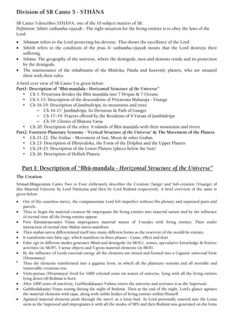 Division of SB Canto 5 - STHÄNA
SB Canto 5 describes STHÄNA, one of the 10 subject matters of SB.
Definition: Sthitir vaikuëöha-vijayaù - The right situation for the living entities is to obey the laws of the
Lord.
 Sthänam refers to the Lord protecting his devotee. This shows the excellence of the Lord.
 Sthitiù refers to the condition of the jévas & vaikuëöha-vijayaù means that the Lord destroys their
suffering.
 Sthäna: The geography of the universe, where the demigods, men and demons reside and its protection
by the demigods.
 The maintenance of the inhabitants of the Bhüloka, Pätala and heavenly planets, who are situated
there with their rules.
A brief over view of SB Canto 5 is given below:
Part1: Description of “Bhü-maëòala - Horizontal Structure of the Universe”
• Ch 1: Priyavrata divides the Bhü-maëòala into 7 Dvipas & 7 Oceans
• Ch 1-15: Description of the descendents of Priyavrata Maharaja - Visarga
• Ch 16-19: Description of Jambudvépa, its mountains and trees
– Ch 16-17: Jambüdvépa, Its Divisions & Path of Ganges
– Ch 17–19: Prayers offered by the Residents of 9 Varsas of Jambüdvépa
– Ch 19: Glories of Bhärata Varsa
• Ch 20: Description of the other 6 islands of Bhü-maëòala with their mountains and rivers
Part2: Fourteen Planetary Systems - ‘Vertical Structure of the Universe’ & The Movement of the Planets
• Ch 21-22: The Zodiac - Movement of Sun, Moon & other Grahas
• Ch 23: Description of Dhruvaloka, the Form of the Dolphin and the Upper Planets
• Ch 24-25: Description of the Lower Planets (places below the Sun)
• Ch 26: Description of Hellish Planets
Part I: Description of “Bhü-maëòala - Horizontal Structure of the Universe”
The Creation
Çrémad-Bhägavatam Canto Two to Four eloberately describes the Creation (Sarga) and Sub-creation (Visarga) of
this Material Universe by Lord Näräyana and then by Lord Brahmä respectively. A brief overview of the same is
given below:
 Out of His causeless mercy, the compassionate Lord felt imperfect without His plenary and separated parts and
parcels.
 Thus to begin the material creation He impregnats the living entities into material nature and by the influence
of eternal time all the living entities appear.
 First Käraëärëavaçäyé Viñëu impregnates material nature of 3-modes with living entities. Then under
interaction of eternal time Mahat-tattva manifests.
 Then mahat-tattva differentiated itself into many different forms as the reservoir of the would-be entities.
 It transforms into false ego, which manifests in three phases - Cause, effect and doer
 False ego in different modes generates Mind and demigods (in MOG), senses, speculative knowledge & fruitive
activities (in MOP), 5 sense objects and 5 gross material elements (in MOI).
 By the influence of Lords external energy all the elements are mixed and formed into a Gigantic universal form
(Hiranmaya).

Thus the elements transformed into a gigantic form, in which all the planetary systems and all movable and
immovable creations rest.
 Viräö-puruña (Hiranmaya) lived for 1000 celestial years on waters of universe, lying with all the living entities
lying down till Brahmä is born
 After 1000 years of inactivity, Garbhodakasayi Vishnu enters the universe and activates it as the Supersoul.
 Garbhodakaçäyé Viñëu resting during the night of Brahmä. Then at the end of the night, Lord’s glance agitates
the material elements with rajas, along with subtle bodies of living entities within Himself.
 Agitated material elements push through the navel, as a lotus bud. As Lord personally entered into the Lotus
stem as the Supersoul and impregnates it with all the modes of MN and then Brahmä was generated on the lotus
 