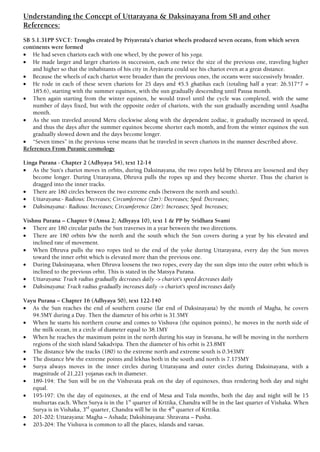 Understanding the Concept of Uttarayana & Daksinayana from SB and other
References:
SB 5.1.31PP SVCT: Troughs created by Priyavrata’s chariot wheels produced seven oceans, from which seven
continents were formed
 He had seven chariots each with one wheel, by the power of his yoga.
 He made larger and larger chariots in succession, each one twice the size of the previous one, traveling higher
and higher so that the inhabitants of his city in Äryävarta could see his chariot even at a great distance.
 Because the wheels of each chariot were broader than the previous ones, the oceans were successively broader.
 He rode in each of these seven chariots for 25 days and 45.5 ghaöikas each (totaling half a year: 26.517*7 =
185.6), starting with the summer equinox, with the sun gradually descending until Pauña month.
 Then again starting from the winter equinox, he would travel until the cycle was completed, with the same
number of days fixed, but with the opposite order of chariots, with the sun gradually ascending until Añaòha
month.
 As the sun traveled around Meru clockwise along with the dependent zodiac, it gradually increased in speed,
and thus the days after the summer equinox become shorter each month, and from the winter equinox the sun
gradually slowed down and the days become longer.
 “Seven times” in the previous verse means that he traveled in seven chariots in the manner described above.
References From Puranic cosmology
Linga Purana - Chapter 2 (Adhyaya 54), text 12-14
 As the Sun’s chariot moves in orbits, during Daksinayana, the two ropes held by Dhruva are loosened and they
become longer. During Uttarayana, Dhruva pulls the ropes up and they become shorter. Thus the chariot is
dragged into the inner tracks.
 There are 180 circles between the two extreme ends (between the north and south).
 Uttarayana:- Radious: Decreases; Circumference (2πr): Decreases; Sped: Decreases;
 Daksinayana:- Radious: Increases; Circumference (2πr): Increases; Sped: Increases;
Vishnu Purana – Chapter 9 (Amsa 2; Adhyaya 10), text 1 & PP by Sridhara Svami
 There are 180 circular paths the Sun traverses in a year between the two directions.
 There are 180 orbits b/w the north and the south which the Sun covers during a year by his elevated and
inclined rate of movement.
 When Dhruva pulls the two ropes tied to the end of the yoke during Uttarayana, every day the Sun moves
toward the inner orbit which is elevated more than the previous one.
 During Daksinayana, when Dhruva loosens the two ropes, every day the sun slips into the outer orbit which is
inclined to the previous orbit. This is stated in the Matsya Purana.
 Uttarayana: Track radius gradually decreases daily -> chariot's speed decreases daily
 Daksinayana: Track radius gradually increases daily -> chariot's speed increases daily
Vayu Purana – Chapter 16 (Adhyaya 50), text 122-140
 As the Sun reaches the end of southern course (far end of Daksinayana) by the month of Magha, he covers
94.5MY during a Day. Then the diameter of his orbit is 31.5MY
 When he starts his northern course and comes to Vishuva (the equinox points), he moves in the north side of
the milk ocean, in a circle of diameter equal to 38.1MY
 When he reaches the maximum point in the north during his stay in Sravana, he will be moving in the northern
regions of the sixth island Sakadvipa. Then the diameter of his orbit is 23.8MY
 The distance b/w the tracks (180) to the extreme north and extreme south is 0.343MY
 The distance b/w the extreme points and lekhas both in the south and north is 7.175MY
 Surya always moves in the inner circles during Uttarayana and outer circles during Daksinayana, with a
magnitude of 21,221 yojanas each in diameter.
 189-194: The Sun will be on the Vishuvata peak on the day of equinoxes, thus rendering both day and night
equal.
 195-197: On the day of equinoxes, at the end of Mesa and Tula months, both the day and night will be 15
muhurtas each. When Surya is in the 1st
quarter of Krttika, Chandra will be in the last quarter of Vishaka. When
Surya is in Vishaka, 3rd
quarter, Chandra will be in the 4th
quarter of Krttika.
 201-202: Uttarayana: Magha – Ashada; Dakshinayana: Shravana – Pusha.
 203-204: The Vishuva is common to all the places, islands and varsas.
 