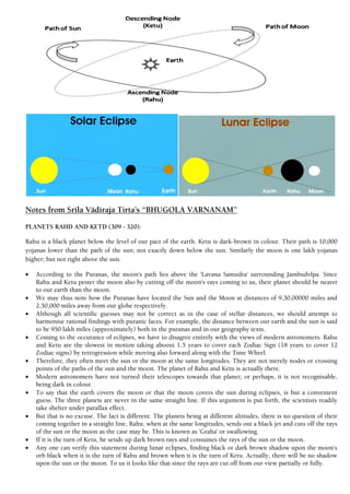 Notes from Srila Vädiraja Tirta’s “BHUGOLA VARNANAM”
PLANETS RAHD AND KETD (309 - 320):
Rahu is a black planet below the level of our pact of the earth. Ketu is dark-brown in colour. Their path is 10,000
yojanas lower than the path of the sun; not exactly down below the sun. Similarly the moon is one lakh yojanas
higher; but not right above the sun.
 According to the Puranas, the moon's path lies above the 'Lavana Samudra' surrounding Jambudvlpa. Since
Rahu and Ketu pester the moon also by cutting off the moon's rays coming to us, their planet should be nearer
to our earth than the moon.
 We may thus note how the Puranas have located the Sun and the Moon at distances of 9,30,00000 miles and
2,50,000 miles away from our globe respectively.
 Although all scientific guesses may not be correct as in the case of stellar distances, we should attempt to
harmonise rational findings with puranic faces. For example, the distance between our earth and the sun is said
to be 950 lakh miles (approximately) both in the puranas and in our geography texts.
 Coming to the occurance of eclipses, we have to disagree entirely with the views of modern astronomers. Rahu
and Ketu are the slowest in motion taking aboout 1.5 years to cover each Zodiac Sign (18 years to cover 12
Zodiac signs) by retrogression while moving also forward along with the Time Wheel.
 Therefore, they often meet the sun or the moon at the same longitudes. They are not merely nodes or crossing
points of the paths of the sun and the moon. The planet of Rahu and Ketu is actually there.
 Modern astronomers have not turned their telescopes towards that planet; or perhaps, it is not recognisable,
being dark in colour.
 To say that the earth covers the moon or that the moon covers the sun during eclipses, is but a convenient
guess. The three planets are never in the same straight line. If this argument is put forth, the scientists readily
take shelter under parallax effect.
 But that is no excuse. The fact is different. The planets being at different altitudes, there is no question of their
coming together in a straight line, Rahu, when at the same longitudes, sends out a black jet and cuts off the rays
of the sun or the moon as the case may be. This is known as 'Graha' or swallowing.
 If it is the turn of Ketu, he sends up dark brown rays and consumes the rays of the sun or the moon.
 Any one can verify this statement during lunar eclipses, finding black or dark brown shadow upon the moon's
orb black when it is the turn of Rahu and brown when it is the turn of Ketu. Actually, there will be no shadow
upon the sun or the moon. To us it looks like that since the rays are cut off from our view partially or fully.
 