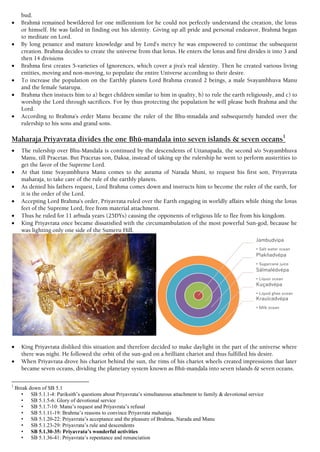 bud.
 Brahmä remained bewildered for one millennium for he could not perfectly understand the creation, the lotus
or himself. He was failed in finding out his identity. Giving up all pride and personal endeavor, Brahmä began
to meditate on Lord.
 By long penance and mature knowledge and by Lord’s mercy he was empowered to continue the subsequent
creation. Brahma decides to create the universe from that lotus. He enters the lotus and first divides it into 3 and
then 14 divisions
 Brahma first creates 5-varieties of Ignorences, which cover a jiva’s real identity. Then he created various living
entities, moving and non-moving, to populate the entire Universe according to their desire.
 To increase the population on the Earthly planets Lord Brahma created 2 beings, a male Svayambhuva Manu
and the female Satarupa.
 Brahma then instucts him to a) beget children similar to him in quality, b) to rule the earth religiously, and c) to
worship the Lord through sacrifices. For by thus protecting the population he will please both Brahma and the
Lord.
 According to Brahma’s order Manu became the ruler of the Bhu-mnadala and subsequently handed over the
rulership to his sons and grand sons.
Maharaja Priyavrata divides the one Bhü-maëòala into seven islands & seven oceans1
 The rulership over Bhu-Mandala is continued by the descendents of Uttanapada, the second s/o Svayambhuva
Manu, till Pracetas. But Pracetas son, Daksa, instead of taking up the rulership he went to perform austerities to
get the favor of the Supreme Lord.
 At that time Svayambhuva Manu comes to the asrama of Narada Muni, to request his first son, Priyavrata
maharaja, to take care of the rule of the earthly planets.
 As denied his fathers request, Lord Brahma comes down and instructs him to become the ruler of the earth, for
it is the order of the Lord.
 Accepting Lord Brahma’s order, Priyavrata ruled over the Earth engaging in worldly affairs while thing the lotus
feet of the Supreme Lord, free from material attachment.
 Thus he ruled for 11 arbuda years (25DYs) causing the opponents of religious life to flee from his kingdom.
 King Priyavrata once became dissatisfied with the circumambulation of the most powerful Sun-god, because he
was lighting only one side of the Sumeru Hill.
 King Priyavrata disliked this situation and therefore decided to make daylight in the part of the universe where
there was night. He followed the orbit of the sun-god on a brilliant chariot and thus fulfilled his desire.
 When Priyavrata drove his chariot behind the sun, the rims of his chariot wheels created impressions that later
became seven oceans, dividing the planetary system known as Bhü-maëòala into seven islands & seven oceans.
1
Break down of SB 5.1
• SB 5.1.1-4: Pariksith’s questions about Priyavrata’s simultaneous attachment to family & devotional service
• SB 5.1.5-6: Glory of devotional service
• SB 5.1.7-10: Manu’s request and Priyavrata’s refusal
• SB 5.1.11-19: Brahma’s reasons to convince Priyavrata maharaja
• SB 5.1.20-22: Priyavrata’s acceptance and the pleasure of Brahma, Narada and Manu
• SB 5.1.23-29: Priyavrata’s rule and descendents
• SB 5.1.30-35: Priyavrata’s wonderful activities
• SB 5.1.36-41: Priyavrata’s repentance and renunciation
 