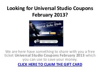 Looking for Universal Studio Coupons
            February 2013?




 We are here have something to share with you a free
ticket Universal Studio Coupons February 2013 which
           you can use to save your money.
        CLICK HERE TO CLAIM THE GIFT CARD
 
