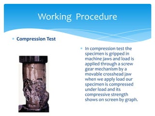 Working Procedure
Compression Test
In compression test the
specimen is gripped in
machine jaws and load is
applied through a screw
gear mechanism by a
movable crosshead jaw
when we apply load our
specimen is compressed
under load and its
compressive strength
shows on screen by graph.
 