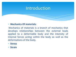 Mechanics Of materials:
Mechanics of materials is a branch of mechanics that
develops relationships between the external loads
applied to a deformable body and the intensity of
internal forces acting within the body as well as the
deformations of the body.
Stress
Strain
Introduction
 