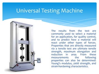 Universal Testing Machine
The results from the test are
commonly used to select a material
for an application, for quality control,
and to predict how a material will
react under other types of forces.
Properties that are directly measured
via a tensile test are ultimate tensile
strength, maximum elongation and
reduction in area. From these
measurements the following
properties can also be determined:
Young's modulus, yield strength, and
strain-hardening characteristics.
 