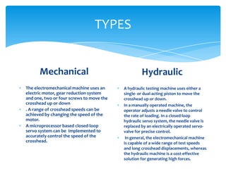 TYPES
Mechanical
The electromechanical machine uses an
electric motor, gear reduction system
and one, two or four screws to move the
crosshead up or down
. A range of crosshead speeds can be
achieved by changing the speed of the
motor.
A microprocessor based closed-loop
servo system can be Implemented to
accurately control the speed of the
crosshead.
Hydraulic
A hydraulic testing machine uses either a
single- or dual-acting piston to move the
crosshead up or down.
In a manually operated machine, the
operator adjusts a needle valve to control
the rate of loading. In a closed-loop
hydraulic servo system, the needle valve is
replaced by an electrically operated servo-
valve for precise control.
In general, the electromechanical machine
is capable of a wide range of test speeds
and long crosshead displacements, whereas
the hydraulic machine is a cost-effective
solution for generating high forces.
 