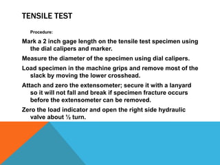 TENSILE TEST
  Procedure:

Mark a 2 inch gage length on the tensile test specimen using
  the dial calipers and marker.
Measure the diameter of the specimen using dial calipers.
Load specimen in the machine grips and remove most of the
  slack by moving the lower crosshead.
Attach and zero the extensometer; secure it with a lanyard
   so it will not fall and break if specimen fracture occurs
   before the extensometer can be removed.
Zero the load indicator and open the right side hydraulic
  valve about ½ turn.
 