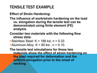 TENSILE TEST EXAMPLE
Effect of Strain Hardening:
The influence of work/strain hardening on the load
   vs. elongation during the tensile test can be
   demonstrated using finite element (FE)
   analysis.
Consider two materials with the following flow
   stress data:
 Stainless Steel: K = 188 ksi; n = 0.33
 Aluminum Alloy: K = 80 ksi ; n = 0.10.
The tensile test simulations for these two
   materials show the effect of strain hardening on
   the load required for deformation and the
   uniform elongation prior to the onset of
   necking.
 