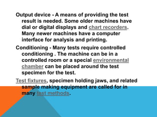 Output device - A means of providing the test
  result is needed. Some older machines have
  dial or digital displays and chart recorders.
  Many newer machines have a computer
  interface for analysis and printing.
Conditioning - Many tests require controlled
  conditioning . The machine can be in a
  controlled room or a special environmental
  chamber can be placed around the test
  specimen for the test.
Test fixtures, specimen holding jaws, and related
  sample making equipment are called for in
  many test methods.
 