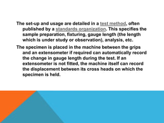 The set-up and usage are detailed in a test method, often
  published by a standards organization. This specifies the
  sample preparation, fixturing, gauge length (the length
  which is under study or observation), analysis, etc.
The specimen is placed in the machine between the grips
  and an extensometer if required can automatically record
  the change in gauge length during the test. If an
  extensometer is not fitted, the machine itself can record
  the displacement between its cross heads on which the
  specimen is held.
 