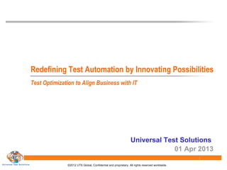 ©2012 UTS Global, Confidential and proprietary. All rights reserved worldwide.
1
Redefining Test Automation by Innovating Possibilities
Universal Test Solutions
01 Apr 2013
Test Optimization to Align Business with IT
 