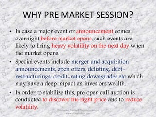 WHY PRE MARKET SESSION? 
• In case a major event or announcement comes 
overnight before market opens, such events are 
likely to bring heavy volatility on the next day when 
the market opens. 
• Special events include merger and acquisition 
announcements, open offers, delisting, debt-restructurings, 
credit-rating downgrades etc which 
may have a deep impact on investors wealth. 
• In order to stabilize this, pre open call auction is 
conducted to discover the right price and to reduce 
volatility. ©Universal Trading & Training Academy 
www.sharensetips.com 
 