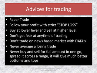 Advices for trading 
• Paper Trade 
• Follow your profit with strict “STOP LOSS” 
• Buy at lower level and Sell at higher level. 
• Don’t get fear at anytime of trading 
• Don’t trade on news based market with DATA’s 
• Never average a losing trade 
• Never buy and sell for full amount in one go, 
spread it across a range, it will give much better 
bottoms and tops 
©Universal Trading & Training Academy 
www.sharensetips.com 
 