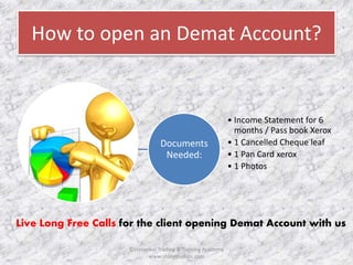 How to open an Demat Account? 
Documents 
Needed: 
• Income Statement for 6 
months / Pass book Xerox 
• 1 Cancelled Cheque leaf 
• 1 Pan Card xerox 
• 1 Photos 
Live Long Free Calls for the client opening Demat Account with us 
©Universal Trading & Training Academy 
www.sharensetips.com 
 