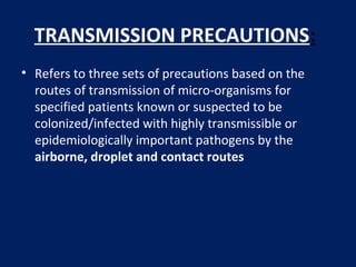 TRANSMISSION PRECAUTIONS:
• Refers to three sets of precautions based on the
routes of transmission of micro-organisms for
specified patients known or suspected to be
colonized/infected with highly transmissible or
epidemiologically important pathogens by the
airborne, droplet and contact routes
 
 