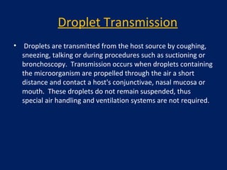 Droplet Transmission
• Droplets are transmitted from the host source by coughing,
sneezing, talking or during procedures such as suctioning or
bronchoscopy. Transmission occurs when droplets containing
the microorganism are propelled through the air a short
distance and contact a host's conjunctivae, nasal mucosa or
mouth. These droplets do not remain suspended, thus
special air handling and ventilation systems are not required.
 