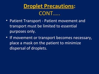 Droplet Precautions:
CONT…..
• Patient Transport - Patient movement and
transport must be limited to essential
purposes only.
• If movement or transport becomes necessary,
place a mask on the patient to minimize
dispersal of droplets.
 