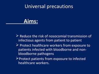 Universal precautions
Aims:
 Reduce the risk of nosocomial transmission of
infectious agents from patient to patient
 Protect healthcare workers from exposure to
patients infected with bloodborne and non-
bloodborne pathogens
Protect patients from exposure to infected
healthcare workers.
 